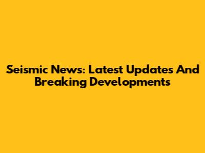 Seismic News: Latest Updates And Breaking Developments