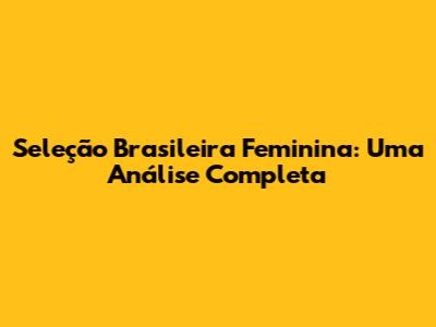 Seleção Brasileira Feminina: Uma Análise Completa