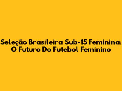 Seleção Brasileira Sub-15 Feminina: O Futuro Do Futebol Feminino