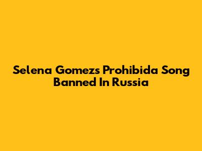 Selena Gomez's 'Prohibida' Song Banned In Russia
