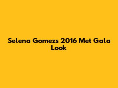 Selena Gomez's 2016 Met Gala Look