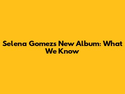 Selena Gomez's New Album: What We Know