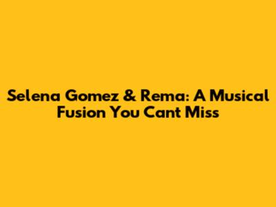 Selena Gomez & Rema: A Musical Fusion You Can't Miss