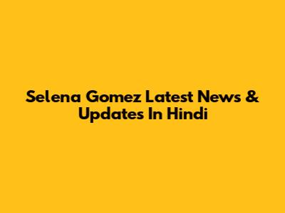 Selena Gomez Latest News & Updates In Hindi