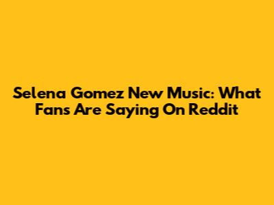 Selena Gomez New Music: What Fans Are Saying On Reddit