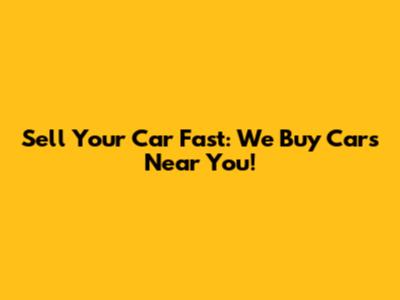 Sell Your Car Fast: We Buy Cars Near You!