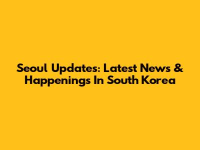 Seoul Updates: Latest News & Happenings In South Korea