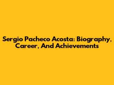 Sergio Pacheco Acosta: Biography, Career, And Achievements