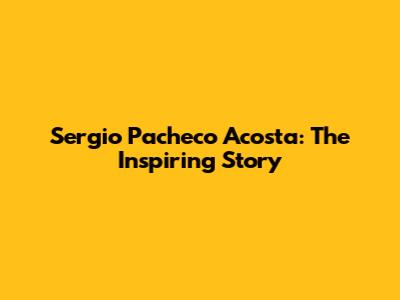 Sergio Pacheco Acosta: The Inspiring Story