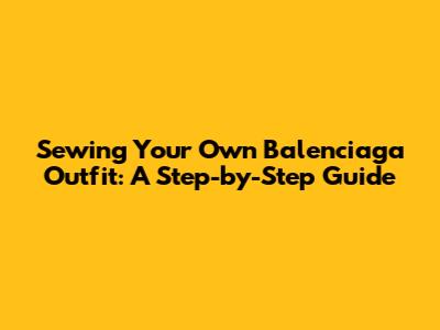 Sewing Your Own Balenciaga Outfit: A Step-by-Step Guide