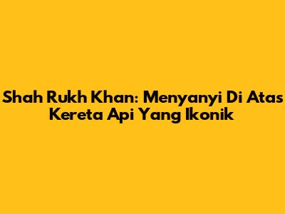 Shah Rukh Khan: Menyanyi Di Atas Kereta Api Yang Ikonik