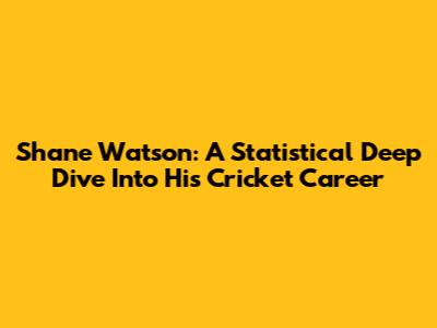 Shane Watson: A Statistical Deep Dive Into His Cricket Career