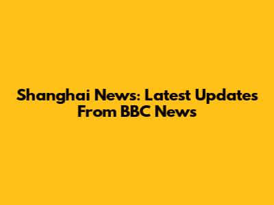 Shanghai News: Latest Updates From BBC News