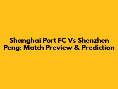 Shanghai Port FC Vs Shenzhen Peng: Match Preview & Prediction