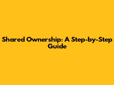 Shared Ownership: A Step-by-Step Guide