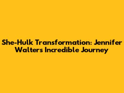 She-Hulk Transformation: Jennifer Walters' Incredible Journey