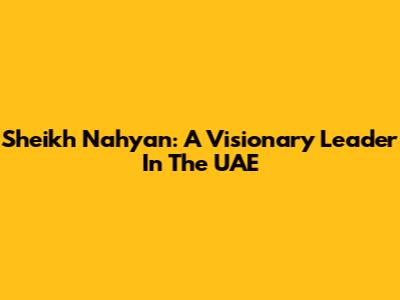 Sheikh Nahyan: A Visionary Leader In The UAE