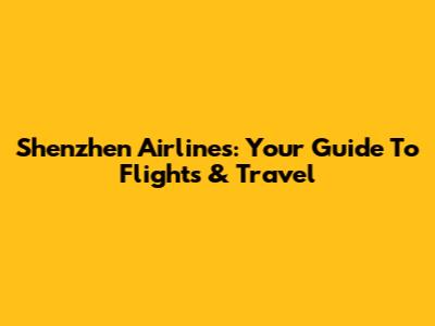 Shenzhen Airlines: Your Guide To Flights & Travel