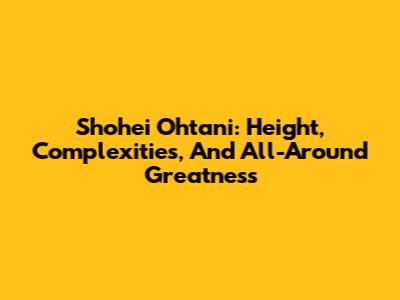 Shohei Ohtani: Height, Complexities, And All-Around Greatness