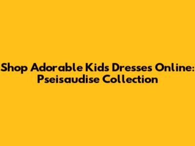 Shop Adorable Kids' Dresses Online: Pseisaudise Collection