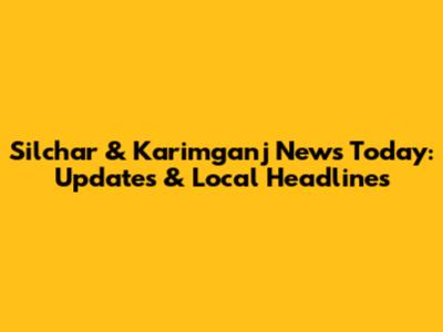 Silchar & Karimganj News Today: Updates & Local Headlines