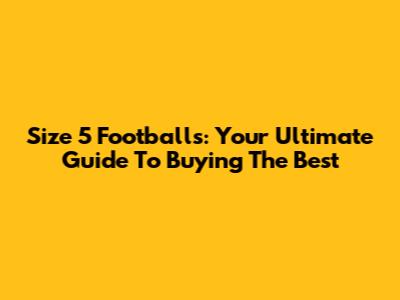 Size 5 Footballs: Your Ultimate Guide To Buying The Best