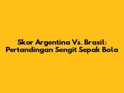 Skor Argentina Vs. Brasil: Pertandingan Sengit Sepak Bola