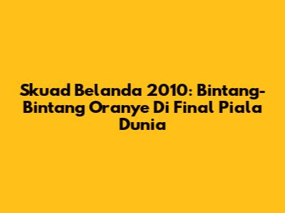 Skuad Belanda 2010: Bintang-Bintang Oranye Di Final Piala Dunia