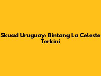 Skuad Uruguay: Bintang La Celeste Terkini