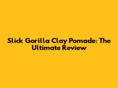 Slick Gorilla Clay Pomade: The Ultimate Review
