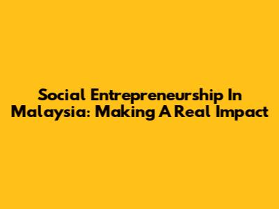 Social Entrepreneurship In Malaysia: Making A Real Impact