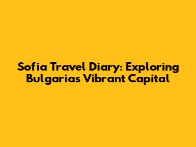 Sofia Travel Diary: Exploring Bulgaria's Vibrant Capital