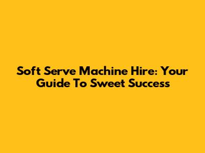 Soft Serve Machine Hire: Your Guide To Sweet Success