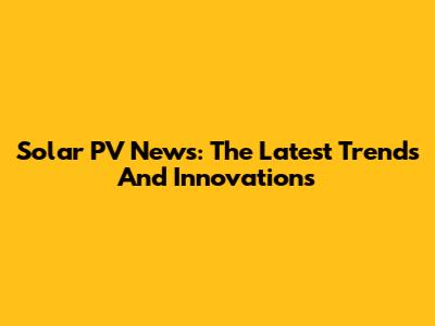 Solar PV News: The Latest Trends And Innovations