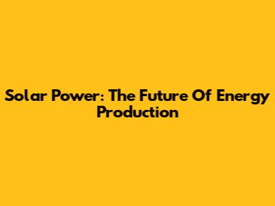 Solar Power: The Future Of Energy Production