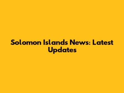 Solomon Islands News: Latest Updates
