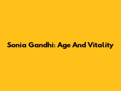 Sonia Gandhi: Age And Vitality