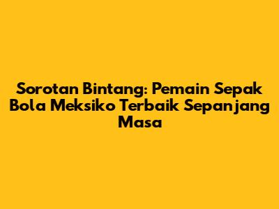 Sorotan Bintang: Pemain Sepak Bola Meksiko Terbaik Sepanjang Masa