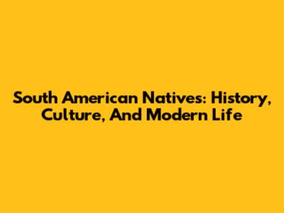 South American Natives: History, Culture, And Modern Life