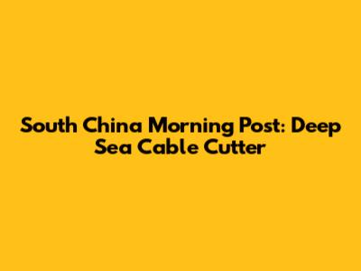 South China Morning Post: Deep Sea Cable Cutter