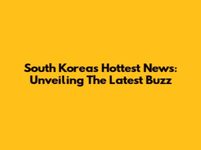South Korea's Hottest News: Unveiling The Latest Buzz