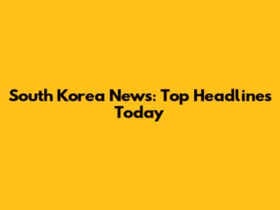 South Korea News: Top Headlines Today