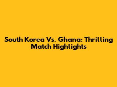 South Korea Vs. Ghana: Thrilling Match Highlights