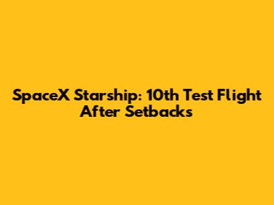 SpaceX Starship: 10th Test Flight After Setbacks