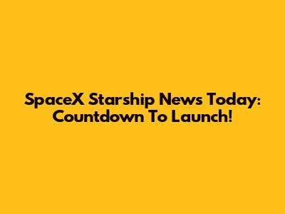SpaceX Starship News Today: Countdown To Launch!