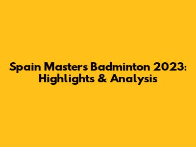 Spain Masters Badminton 2023: Highlights & Analysis