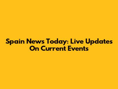 Spain News Today: Live Updates On Current Events