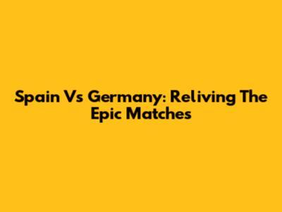 Spain Vs Germany: Reliving The Epic Matches