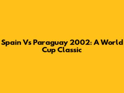 Spain Vs Paraguay 2002: A World Cup Classic