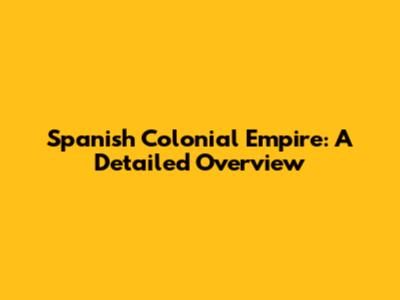 Spanish Colonial Empire: A Detailed Overview